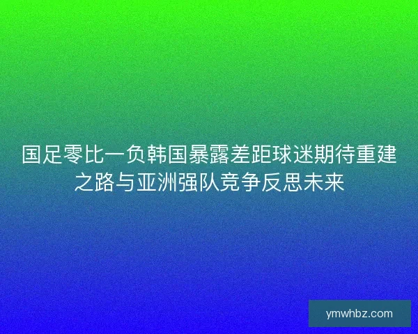 国足零比一负韩国暴露差距球迷期待重建之路与亚洲强队竞争反思未来