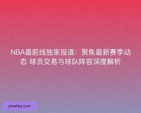 NBA最前线独家报道：聚焦最新赛季动态 球员交易与球队阵容深度解析