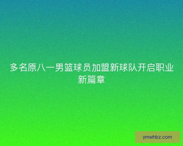 多名原八一男篮球员加盟新球队开启职业新篇章