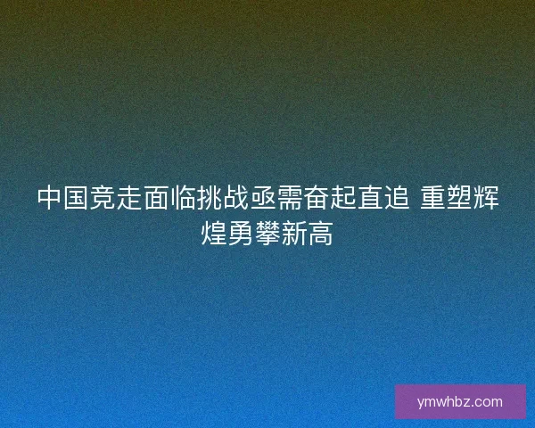 中国竞走面临挑战亟需奋起直追 重塑辉煌勇攀新高